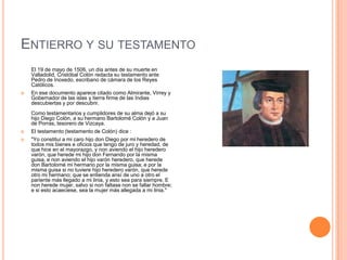 ENTIERRO Y SU TESTAMENTO
El 19 de mayo de 1506, un día antes de su muerte en
Valladolid, Cristóbal Colón redacta su testamento ante
Pedro de Inoxedo, escribano de cámara de los Reyes
Católicos.
 En ese documento aparece citado como Almirante, Virrey y
Gobernador de las islas y tierra firme de las Indias
descubiertas y por descubrir.
Como testamentarios y cumplidores de su alma dejó a su
hijo Diego Colón, a su hermano Bartolomé Colón y a Juan
de Porras, tesorero de Vizcaya.
 El testamento (testamento de Colón) dice :
 "Yo constituí a mi caro hijo don Diego por mi heredero de
todos mis bienes e oficios que tengo de juro y heredad, de
que hice en el mayorazgo, y non aviendo el hijo heredero
varón, que herede mi hijo don Fernando por la misma
guisa, e non aviendo el hijo varón heredero, que herede
don Bartolomé mi hermano por la misma guisa; e por la
misma guisa si no tuviere hijo heredero varón, que herede
otro mi hermano; que se entienda ansí de uno a otro el
pariente más llegado a mi linia, y esto sea para siempre. E
non herede mujer, salvo si non faltase non se fallar hombre;
e si esto acaeciese, sea la mujer más allegada a mi linia."
 