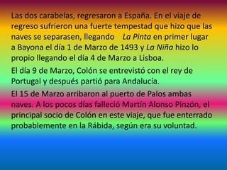 Las dos carabelas, regresaron a España. En el viaje de
regreso sufrieron una fuerte tempestad que hizo que las
naves se separasen, llegando La Pinta en primer lugar
a Bayona el día 1 de Marzo de 1493 y La Niña hizo lo
propio llegando el día 4 de Marzo a Lisboa.
El día 9 de Marzo, Colón se entrevistó con el rey de
Portugal y después partió para Andalucía.
El 15 de Marzo arribaron al puerto de Palos ambas
naves. A los pocos días falleció Martín Alonso Pinzón, el
principal socio de Colón en este viaje, que fue enterrado
probablemente en la Rábida, según era su voluntad.
 