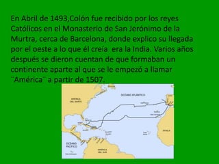 En Abril de 1493,Colón fue recibido por los reyes
Católicos en el Monasterio de San Jerónimo de la
Murtra, cerca de Barcelona, donde explico su llegada
por el oeste a lo que él creía era la India. Varios años
después se dieron cuentan de que formaban un
continente aparte al que se le empezó a llamar
¨América¨ a partir de 1507.
 