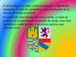 El 20 de Mayo los reyes, entre los premios y dignidades
otorgados a Colón le concedieron esta ampliación de su
escudo de armas primitivo:
El castillo de color dorado en campo verde, un león de
púrpura en campo blanco rampando de verde, unas islas
doradas en ondas de mar, y las armas vuestras que
soliades tener.
 