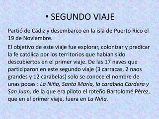 • SEGUNDO VIAJE
Partió de Cádiz y desembarco en la isla de Puerto Rico el
19 de Noviembre.
El objetivo de este viaje fue explorar, colonizar y predicar
la fe católica por los territorios que habían sido
descubiertos en el primer viaje. De las 17 naves que
participaron en este segundo viaje (3 carracas, 2 naos
grandes y 12 carabelas) solo se conoce el nombre de
unas pocas : La Niña, Santa María, la carabela Cardera y
San Juan, de la que era piloto el roteño Bartolomé Pérez,
que en el primer viaje, fuera en La Niña.
 