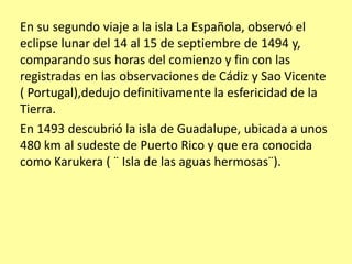 En su segundo viaje a la isla La Española, observó el
eclipse lunar del 14 al 15 de septiembre de 1494 y,
comparando sus horas del comienzo y fin con las
registradas en las observaciones de Cádiz y Sao Vicente
( Portugal),dedujo definitivamente la esfericidad de la
Tierra.
En 1493 descubrió la isla de Guadalupe, ubicada a unos
480 km al sudeste de Puerto Rico y que era conocida
como Karukera ( ¨ Isla de las aguas hermosas¨).
 