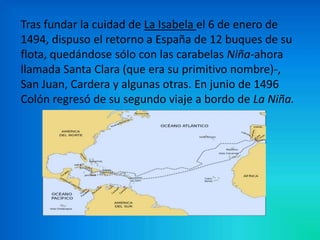 Tras fundar la cuidad de La Isabela el 6 de enero de
1494, dispuso el retorno a España de 12 buques de su
flota, quedándose sólo con las carabelas Niña-ahora
llamada Santa Clara (que era su primitivo nombre)-,
San Juan, Cardera y algunas otras. En junio de 1496
Colón regresó de su segundo viaje a bordo de La Niña.
 