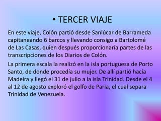 • TERCER VIAJE
En este viaje, Colón partió desde Sanlúcar de Barrameda
capitaneando 6 barcos y llevando consigo a Bartolomé
de Las Casas, quien después proporcionaría partes de las
transcripciones de los Diarios de Colón.
La primera escala la realizó en la isla portuguesa de Porto
Santo, de donde procedía su mujer. De allí partió hacía
Madeira y llegó el 31 de julio a la isla Trinidad. Desde el 4
al 12 de agosto exploró el golfo de Paria, el cual separa
Trinidad de Venezuela.
 