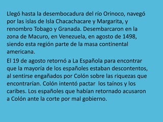 Llegó hasta la desembocadura del río Orinoco, navegó
por las islas de Isla Chacachacare y Margarita, y
renombro Tobago y Granada. Desembarcaron en la
zona de Macuro, en Venezuela, en agosto de 1498,
siendo esta región parte de la masa continental
americana.
El 19 de agosto retornó a La Española para encontrar
que la mayoría de los españoles estaban descontentos,
al sentirse engañados por Colón sobre las riquezas que
encontrarían. Colón intentó pactar los taínos y los
caribes. Los españoles que habían retornado acusaron
a Colón ante la corte por mal gobierno.
 