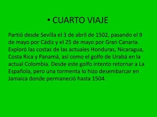 • CUARTO VIAJE
Partió desde Sevilla el 3 de abril de 1502, pasando el 9
de mayo por Cádiz y el 25 de mayo por Gran Canaria.
Exploró las costas de las actuales Honduras, Nicaragua,
Costa Rica y Panamá, así como el golfo de Urabá en la
actual Colombia. Desde este golfo intento retornar a La
Española, pero una tormenta lo hizo desembarcar en
Jamaica donde permaneció hasta 1504.
 