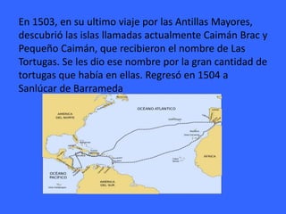 En 1503, en su ultimo viaje por las Antillas Mayores,
descubrió las islas llamadas actualmente Caimán Brac y
Pequeño Caimán, que recibieron el nombre de Las
Tortugas. Se les dio ese nombre por la gran cantidad de
tortugas que había en ellas. Regresó en 1504 a
Sanlúcar de Barrameda
 