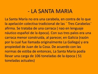 - LA SANTA MARIA
La Santa María no era una carabela, en contra de lo que
la apelación colectiva tradicional de las ¨ Tres Carabelas¨
afirma. Se trataba de una carraca ( nao en lenguaje
náutico español de la época). Con sus tres palos era una
carraca menor construida, al parecer, en Galicia (razón
por la cual fue llamada originalmente La Gallega) y era
propiedad de Juan de la Cosa. De acuerdo con las
normas de estiba de entonces, La Santa María podía
llevar una carga de 106 toneladas de la época ( 51
toneladas actuales)
 