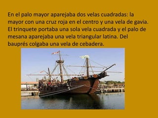 En el palo mayor aparejaba dos velas cuadradas: la
mayor con una cruz roja en el centro y una vela de gavia.
El trinquete portaba una sola vela cuadrada y el palo de
mesana aparejaba una vela triangular latina. Del
bauprés colgaba una vela de cebadera.
 