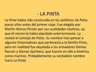 - LA PINTA
La Pinta había sido construida en los astilleros de Palos
pocos años antes del primer viaje. Fue elegida por
Martín Alonso Pinzón por sus cualidades náuticas, ya
que él mismo la había alquilado anteriormente. La
costeó el concejo de Palos. Su nombre hizo pensar a
algunos historiadores que pertenecía a la familia Pinto,
pero en realidad fue alquilada a los armadores Gómez
Rascón y Alonso Quintero, que fueron en ella a América
como marinos. Probablemente su verdadero nombre
fuera La Pintá.
 