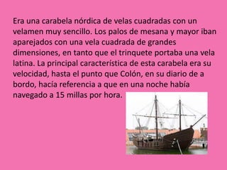 Era una carabela nórdica de velas cuadradas con un
velamen muy sencillo. Los palos de mesana y mayor iban
aparejados con una vela cuadrada de grandes
dimensiones, en tanto que el trinquete portaba una vela
latina. La principal característica de esta carabela era su
velocidad, hasta el punto que Colón, en su diario de a
bordo, hacía referencia a que en una noche había
navegado a 15 millas por hora.
 