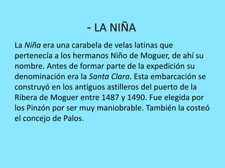 - LA NIÑA
La Niña era una carabela de velas latinas que
pertenecía a los hermanos Niño de Moguer, de ahí su
nombre. Antes de formar parte de la expedición su
denominación era la Santa Clara. Esta embarcación se
construyó en los antiguos astilleros del puerto de la
Ribera de Moguer entre 1487 y 1490. Fue elegida por
los Pinzón por ser muy maniobrable. También la costeó
el concejo de Palos.
 