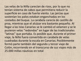 Las velas de la Niña carecían de rizos, por lo que no
tenían sistema de cabos que permitiera reducir la
superficie en caso de fuerte viento. Las jarcias que
sostenían los palos estaban enganchadas en los
costados del buque. La carabela carecía de castillo de
proa, mientras que el alcázar era bastante pequeño. Al
llegar a las Islas Canarias se le cambió el velamen y se le
pusieron velas “redondas" en lugar de las tradicionales
"latinas" que portaba. Es posible que, durante el primer
viaje, la Niña fuera convertida en carabela de velas
cuadradas durante la escala en Canarias.Posiblemente
formó parte también del segundo y tercer viaje de
Colón, recorriendo en el transcurso de sus viajes más de
25.000 millas náuticas en total
 