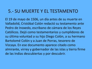 5.- SU MUERTE Y EL TESTAMENTO
El 19 de mayo de 1506, un día antes de su muerte en
Valladolid, Cristóbal Colón redactó su testamento ante
Pedro de Inoxedo, escribano de cámara de los Reyes
Católicos. Dejó como testamentarios y cumplidores de
su última voluntad a su hijo Diego Colón, a su hermano
Bartolomé Colón y a Juan de Porras, tesorero de
Vizcaya. En ese documento aparece citado como
almirante, virrey y gobernador de las islas y tierra firme
de las Indias descubiertas y por descubrir.
 