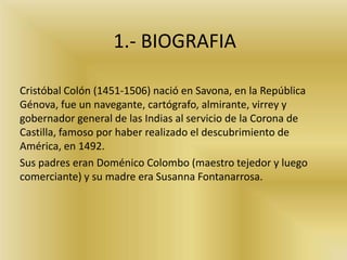 1.- BIOGRAFIA
Cristóbal Colón (1451-1506) nació en Savona, en la República
Génova, fue un navegante, cartógrafo, almirante, virrey y
gobernador general de las Indias al servicio de la Corona de
Castilla, famoso por haber realizado el descubrimiento de
América, en 1492.
Sus padres eran Doménico Colombo (maestro tejedor y luego
comerciante) y su madre era Susanna Fontanarrosa.
 