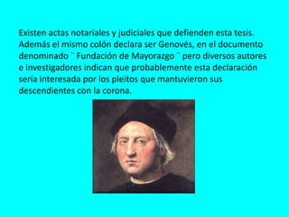 Existen actas notariales y judiciales que defienden esta tesis.
Además el mismo colón declara ser Genovés, en el documento
denominado ¨ Fundación de Mayorazgo ¨ pero diversos autores
e investigadores indican que probablemente esta declaración
sería interesada por los pleitos que mantuvieron sus
descendientes con la corona.
 