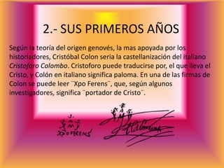 2.- SUS PRIMEROS AÑOS
Según la teoría del origen genovés, la mas apoyada por los
historiadores, Cristóbal Colon seria la castellanización del italiano
Cristoforo Colombo. Cristoforo puede traducirse por, el que lleva el
Cristo, y Colón en italiano significa paloma. En una de las firmas de
Colon se puede leer ¨Xpo Ferens¨, que, según algunos
investigadores, significa ¨portador de Cristo¨.
 