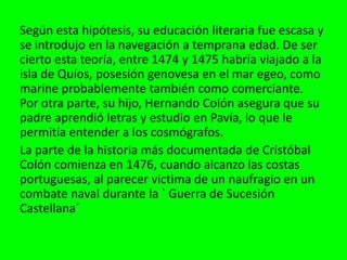 Según esta hipótesis, su educación literaria fue escasa y
se introdujo en la navegación a temprana edad. De ser
cierto esta teoría, entre 1474 y 1475 habría viajado a la
isla de Quíos, posesión genovesa en el mar egeo, como
marine probablemente también como comerciante.
Por otra parte, su hijo, Hernando Colón asegura que su
padre aprendió letras y estudio en Pavía, lo que le
permitía entender a los cosmógrafos.
La parte de la historia más documentada de Cristóbal
Colón comienza en 1476, cuando alcanzo las costas
portuguesas, al parecer victima de un naufragio en un
combate naval durante la ` Guerra de Sucesión
Castellana´
 