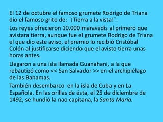 El 12 de octubre el famoso grumete Rodrigo de Triana
dio el famoso grito de: ¨¡Tierra a la vista!¨.
Los reyes ofrecieron 10.000 maravedís al primero que
avistara tierra, aunque fue el grumete Rodrigo de Triana
el que dio este aviso, el premio lo recibió Cristóbal
Colón al justificarse diciendo que el avisto tierra unas
horas antes.
Llegaron a una isla llamada Guanahani, a la que
rebautizó como << San Salvador >> en el archipiélago
de las Bahamas.
También desembarco en la isla de Cuba y en La
Española. En las orillas de ésta, el 25 de diciembre de
1492, se hundió la nao capitana, la Santa María.
 