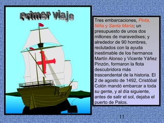 Tres embarcaciones, Pinta, 
Niña y Santa María; un 
presupuesto de unos dos 
millones de maravedises; y 
alrededor de 90 hombres, 
reclutados con la ayuda 
inestimable de los hermanos 
Martín Alonso y Vicente Yáñez 
Pinzón, formaron la flota 
descubridora más 
trascendental de la historia. El 
2 de agosto de 1492, Cristóbal 
Colón mandó embarcar a toda 
su gente, y al día siguiente, 
antes de salir el sol, dejaba el 
puerto de Palos. 
11 
 