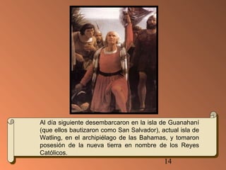 Al día siguiente desembarcaron en la isla de Guanahaní 
(que ellos bautizaron como San Salvador), actual isla de 
Watling, en el archipiélago de las Bahamas, y tomaron 
posesión de la nueva tierra en nombre de los Reyes 
Católicos. 
14 
 