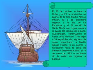 El 28 de octubre, arribaron a 
Cuba, y el 21 de noviembre se 
apartó de la flota Martín Alonso 
Pinzón. El 6 de diciembre 
llegaron a la isla de La 
Española; y el 24 encalló la 
Santa María, con cuyos restos y 
la ayuda del cacique de la zona, 
Guacanagarí, construyeron el 
fuerte de la Navidad. Tras dejar 
a 39 españoles ahí, siguieron la 
costa, encontraron a Martín 
Alonso Pinzón (6 de enero), y 
navegaron hasta la costa de 
Samaná. Desde esta zona, el 16 
de enero de 1493, el almirante 
dio la orden de regresar a 
España. 
15 
 