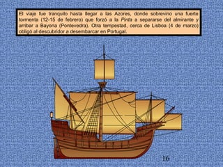 El viaje fue tranquilo hasta llegar a las Azores, donde sobrevino una fuerte 
tormenta (12-15 de febrero) que forzó a la Pinta a separarse del almirante y 
arribar a Bayona (Pontevedra). Otra tempestad, cerca de Lisboa (4 de marzo) 
obligó al descubridor a desembarcar en Portugal. 
16 
 