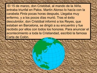 El 15 de marzo, don Cristóbal, al mando de la Niña, 
entraba triunfal en Palos. Martín Alonso lo hacía con la 
carabela Pinta pocas horas después. Llegaba muy 
enfermo, y a los pocos días murió. Tras el éxito 
descubridor, don Cristóbal informó a los Reyes, que 
estaban en Barcelona, se dirigió a su encuentro y fue 
recibido por ellos con todos los honores. Para anunciar el 
acontecimiento a toda la Cristiandad, escribió la famosa 
Carta de Colón. 
17 
 