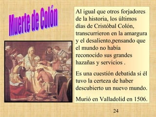 Al igual que otros forjadores 
de la historia, los últimos 
días de Cristóbal Colón, 
transcurrieron en la amargura 
y el desaliento,pensando que 
el mundo no había 
reconocido sus grandes 
hazañas y servicios . 
Es una cuestión debatida si él 
tuvo la certeza de haber 
descubierto un nuevo mundo. 
Murió en Valladolid en 1506. 
24 
 