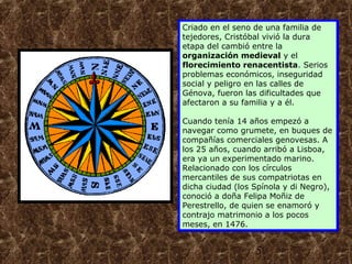 Criado en el seno de una familia de 
tejedores, Cristóbal vivió la dura 
etapa del cambió entre la 
organización medieval y el 
florecimiento renacentista. Serios 
problemas económicos, inseguridad 
social y peligro en las calles de 
Génova, fueron las dificultades que 
afectaron a su familia y a él. 
Cuando tenía 14 años empezó a 
navegar como grumete, en buques de 
compañías comerciales genovesas. A 
los 25 años, cuando arribó a Lisboa, 
era ya un experimentado marino. 
Relacionado con los círculos 
mercantiles de sus compatriotas en 
dicha ciudad (los Spínola y di Negro), 
conoció a doña Felipa Moñiz de 
Perestrello, de quien se enamoró y 
contrajo matrimonio a los pocos 
meses, en 1476. 
5 
 