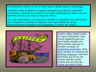 El matrimonio marchó a vivir a Porto Santo, donde nació su hijo Diego. 
Cristóbal Colón se dedicó al negocio azucarero que tenía la compañía 
Centurione, entrando en contacto con el plan portugués de hallar una ruta 
marítima directa a la India a través de Africa. 
Con esa experiencia y sus lecturas, concibió un proyecto muy aventurero, 
que consistía en alcanzar la India por una ruta distinta de la que 
tradicionalmente buscaban los portugueses: a través del océano. 
Cuatro viajes realizó Colón, 
al nuevo continente, mas 
nunca sospechó que sus 
pies habían tocado una 
tierra jamás vista por el 
hombre europeo. El 
continente americano, lleva 
este nombre en memoria de 
Américo Vespucio, marinero 
florentino que al ver las 
nuevas tierras, se dio 
cuenta que no eran las 
Indias que decía Colón. 
6 
 