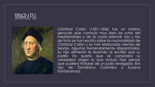 BIOGRAFÍA
Cristóbal Colón (1451-1506) fue un marino
genovés que conocía muy bien las rutas del
mediterráneo y de la costa oriental, ríos y ríos
de tinta se han escrito sobre la nacionalidad de
Cristóbal Colón y se han elaborado cientos de
teorías, algunas tremendamente disparatadas.
Su hijo alimentó la leyenda al escribir que su
padre no quería que se conociera su
verdadero origen lo que incluso hizo pensar
que pudiera tratarse de un judío renegado. Era
hijo de Doménico Colombo y Susana
Fontanarrosa.
 