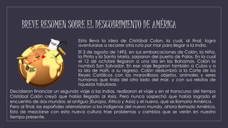 BREVE RESUMEN SOBRE EL DESCUBRIMIENTO DE AMÉRICA
Esta lleva la idea de Cristóbal Colon, la cual, al final, logra
aventurarse a recorrer otra ruta por mar para llegar a la India.
El 3 de agosto de 1492, en sus embarcaciones de Colón, la Niña,
la Pinta y la Santa María, zarparon del puerto de Palos. En la cual
el 12 de octubre llegaron a una isla en las Bahamas. Colón la
nombró San Salvador. En ese viaje llegaron también a Cuba y a
la isla de Haití, a su regreso, Colón deslumbró a la Corte de los
Reyes Católicos con los maravillosos objetos, animales y seres
humanos que traía del otro lado del mar, y con sus relatos de
riquezas fabulosas.
Decidieron financiar un segundo viaje a las Indias, realizaron el viaje y en el transcurso del tiempo
Cristóbal Colón creyó que había llegado al Asia. Pero nunca sospechó que había logrado el
encuentro de dos mundos: el antiguo (Europa, África y Asia) y el nuevo, que se llamaría América.
Pero al final, los españoles aterrorizaron a los indígenas del nuevo mundo, ahora llamado América.
Esto de mezclarse con esta nueva cultura trae problemas y cambios que se verán en nuestro
tiempo presente.
 
