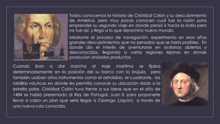 Todos conocemos la historia de Cristóbal Colón y su descubrimiento
de América, pero muy pocos conocen cual fue la razón para
emprender su segundo viaje en donde pensó ir hacia la India pero
no fue así, y llego a lo que denomino nuevo mundo.
Mediante el proceso de navegación, experimento en esos años
grandes descubrimientos que no pensaba que se haría posibles. En
donde dio el interés de aventurarse en océanos abiertos y
desconocidos, llegando a varias regiones lejanas en donde
producían ansiados productos.
Cuando iban a dar marcha al viaje marítimo se fijaba
determinadamente en la posición del su barco con la brújula, pero
también usaban otros instrumentos como el astrolabio, el cuadrante, las
tablillas náuticas en donde les permitía conocer su ubicación dado a la
estrella polar. Cristóbal Colón tuvo frente a sus ideas que en el año de
1484 se había presentado al Rey de Portugal, Juan ll, para proponerle
llevar a cabo un plan que sería llegar a Cipango (Japón) a través de
una nueva ruta conocida.
 