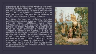 El periodo de conquista de América fue entre
los años de 1519 hasta 1573, en donde hay un
estudio y conocimiento de que al encontrarse
con los indígenas, comenzaron a
enriquecerse, ya que también repartieron su
religión y construyeron iglesias católicas.
En estos tiempos se realizaron grandes
acontecimientos que eran son profundizados
por los reyes católicos, Ante todo
contribuyeron mucho en este tiempo. En
donde el Papa Alejandro VI, concedió el
título de reyes católicos a Fernando de
Aragón e Isabel I de Castilla. Ya que el
reinado de los Reyes Católicos sucedió en la
época del tránsito del mundo medieval al
mundo moderno. En donde los reyes
establecieron una política exterior común
marcando un carácter diplomático, que
supondría que durante las épocas siguientes
el descubrimiento de América en1492 fuera
un historia mundial.
 