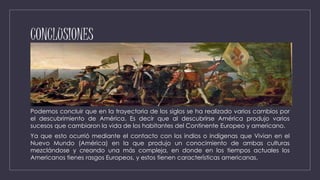CONCLUSIONES
Podemos concluir que en la trayectoria de los siglos se ha realizado varios cambios por
el descubrimiento de América. Es decir que al descubrirse América produjo varios
sucesos que cambiaron la vida de los habitantes del Continente Europeo y americano.
Ya que esto ocurrió mediante el contacto con los indios o indígenas que Vivian en el
Nuevo Mundo (América) en la que produjo un conocimiento de ambas culturas
mezclándose y creando una más compleja, en donde en los tiempos actuales los
Americanos tienes rasgos Europeos, y estos tienen características americanas.
 