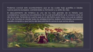 Podemos concluir este acontecimiento que en las cuales trajo guerrillas e ideales
nuevos para los europeos, cambiándoles su formación y su estilo de vida.
El descubrimiento de América es uno de los más grandes de la Historia que
consideramos nosotros los ecuatorianos. En la cual actualmente se lo conoce como el
dia de la raza. Teniendo en cuenta que es un día festivo para todos y la cual se celebra
el 12 de Octubre en donde todos los establecimientos realizan actividades recordando
aquella conquista y que hecho del descubrimiento somos lo que somos ahora.
 