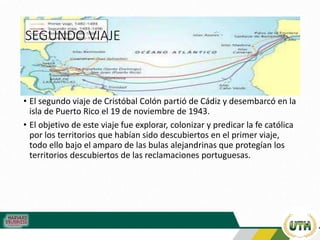 SEGUNDO VIAJE
• El segundo viaje de Cristóbal Colón partió de Cádiz y desembarcó en la
isla de Puerto Rico el 19 de noviembre de 1943.
• El objetivo de este viaje fue explorar, colonizar y predicar la fe católica
por los territorios que habían sido descubiertos en el primer viaje,
todo ello bajo el amparo de las bulas alejandrinas que protegían los
territorios descubiertos de las reclamaciones portuguesas.
 