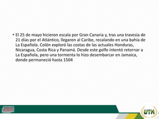 • El 25 de mayo hicieron escala por Gran Canaria y, tras una travesía de
21 días por el Atlántico, llegaron al Caribe, recalando en una bahía de
La Española. Colón exploró las costas de las actuales Honduras,
Nicaragua, Costa Rica y Panamá. Desde este golfo intentó retornar a
La Española, pero una tormenta lo hizo desembarcar en Jamaica,
donde permaneció hasta 1504
 