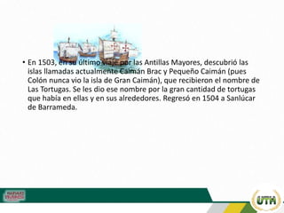 • En 1503, en su último viaje por las Antillas Mayores, descubrió las
islas llamadas actualmente Caimán Brac y Pequeño Caimán (pues
Colón nunca vio la isla de Gran Caimán), que recibieron el nombre de
Las Tortugas. Se les dio ese nombre por la gran cantidad de tortugas
que había en ellas y en sus alrededores. Regresó en 1504 a Sanlúcar
de Barrameda.
 
