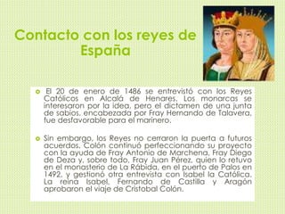 Contacto con los reyes de 
España 
 El 20 de enero de 1486 se entrevistó con los Reyes 
Católicos en Alcalá de Henares. Los monarcas se 
interesaron por la idea, pero el dictamen de una junta 
de sabios, encabezada por Fray Hernando de Talavera, 
fue desfavorable para el marinero. 
 Sin embargo, los Reyes no cerraron la puerta a futuros 
acuerdos. Colón continuó perfeccionando su proyecto 
con la ayuda de Fray Antonio de Marchena, Fray Diego 
de Deza y, sobre todo, Fray Juan Pérez, quien lo retuvo 
en el monasterio de La Rábida, en el puerto de Palos en 
1492, y gestionó otra entrevista con Isabel la Católica. 
La reina Isabel, Fernando de Castilla y Aragón 
aprobaron el viaje de Cristobal Colón. 
 
