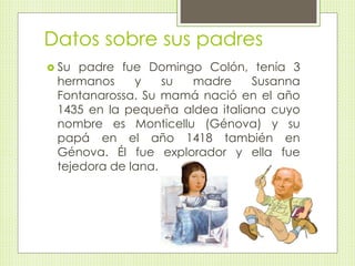 Datos sobre sus padres 
 Su padre fue Domingo Colón, tenía 3 
hermanos y su madre Susanna 
Fontanarossa. Su mamá nació en el año 
1435 en la pequeña aldea italiana cuyo 
nombre es Monticellu (Génova) y su 
papá en el año 1418 también en 
Génova. Él fue explorador y ella fue 
tejedora de lana. 
 