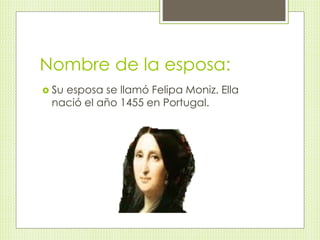 Nombre de la esposa: 
 Su esposa se llamó Felipa Moniz. Ella 
nació el año 1455 en Portugal. 
 