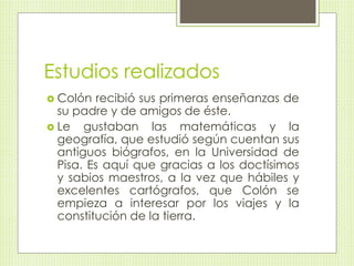 Estudios realizados 
 Colón recibió sus primeras enseñanzas de 
su padre y de amigos de éste. 
 Le gustaban las matemáticas y la 
geografía, que estudió según cuentan sus 
antiguos biógrafos, en la Universidad de 
Pisa. Es aquí que gracias a los doctísimos 
y sabios maestros, a la vez que hábiles y 
excelentes cartógrafos, que Colón se 
empieza a interesar por los viajes y la 
constitución de la tierra. 
 