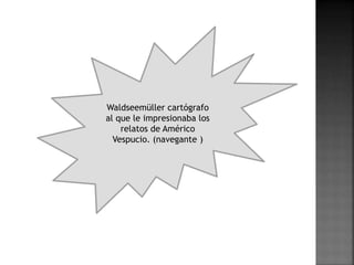 Waldseemüller cartógrafo
al que le impresionaba los
relatos de Américo
Vespucio. (navegante )
 
