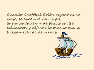 Cuando Cristóbal Colón regresó de su
viaje, se encontró con Urpy.
Sus miradas eran de felicidad. Se
saludaron y dijeron lo mucho que se
habían echado de menos.