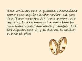 Reconocieron que se gustaban demasiado
como para seguir siendo novios, así que
decidieron casarse. A las dos semanas se
casaron. La ceremonia fue muy bonita.
Invitaron a sus familiares y amigos . Los
dos dijeron que sí, y se dieron el anillo
el uno al otro.