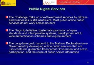 Public Digital Services The Challenge: Take up of e-Government services by citizens and businesses is still insufficient. Most public online public services do not work across borders The Flagship Initiative: Systematic promotion of open standards and interoperable systems, development of EU wide authentication schemes and e-procurement The Long-term goal: respond to the Malmoe Declaration on e-Government by developing online public services that are user-centered, guarantee transparent Government and active participation, and the reuse of public sector information 