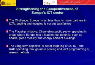 Strengthening the Competitiveness of  Europe’s ICT sector The Challenge: Europe invest less than its major partners in ICTs, pooling and focusing is not yet satisfactory The Flagship initiative: Channeling public sector spending in areas where Europe has a lead market potential such as health, green mobility and energy efficient buildings The Long-term objective: A better targeting of EU ICT and R&D spending through more pooling and joint programming of research efforts 