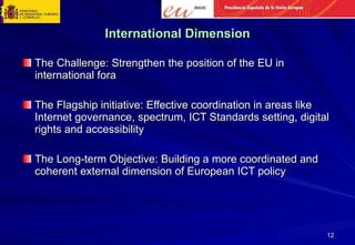 International Dimension The Challenge: Strengthen the position of the EU in international fora The Flagship initiative: Effective coordination in areas like Internet governance, spectrum, ICT Standards setting, digital rights and accessibility The Long-term Objective: Building a more coordinated and coherent external dimension of European ICT policy 